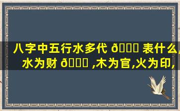 八字中五行水多代 🍀 表什么,水为财 🐞 ,木为官,火为印,土为